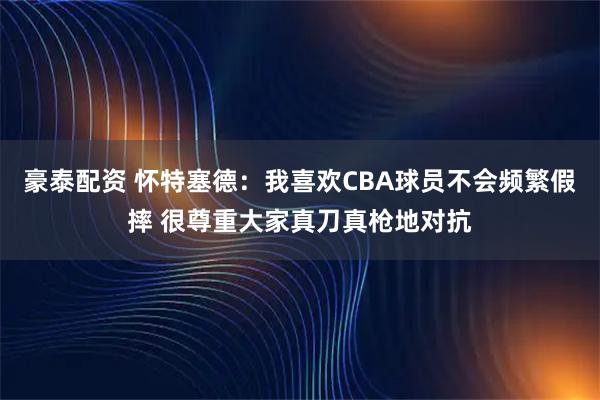 豪泰配资 怀特塞德：我喜欢CBA球员不会频繁假摔 很尊重大家真刀真枪地对抗