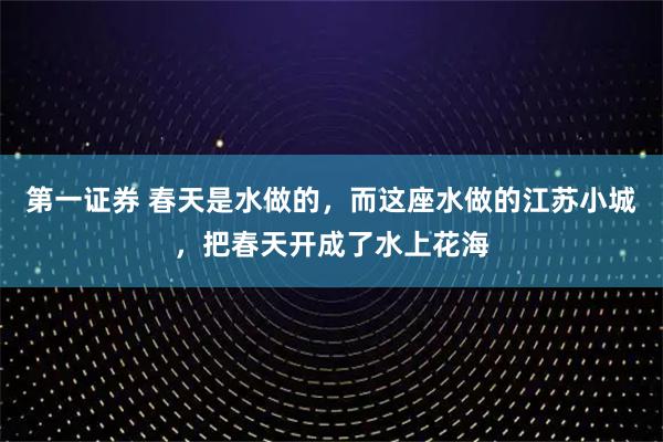 第一证券 春天是水做的,而这座水做的江苏小城,把春天开成了水上花海