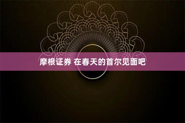 摩根证券 在春天的首尔见面吧