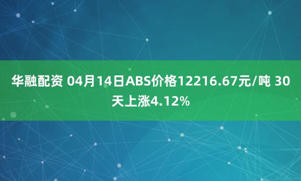 华融配资 04月14日ABS价格12216.67元/吨 30天上涨4.12%